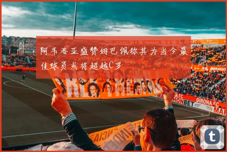 阿韦洛亚盛赞姆巴佩称其为当今最佳球员或将超越C罗