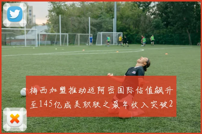 梅西加盟推动迈阿密国际估值飙升至145亿成美职联之最年收入突破2亿美元