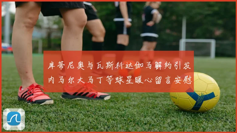 库蒂尼奥与瓦斯科达伽马解约引发内马尔大马丁等球星暖心留言安慰