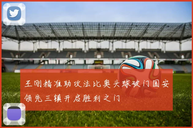 王刚精准助攻法比奥头球破门国安领先三镇开启胜利之门