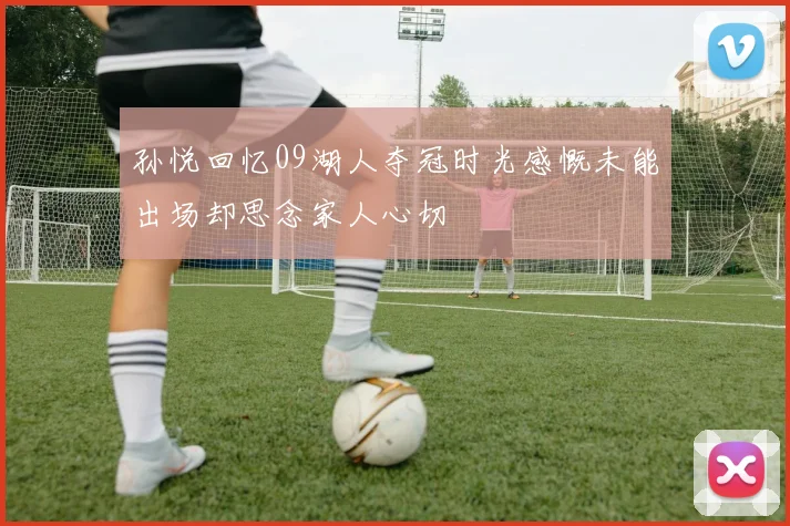 孙悦回忆09湖人夺冠时光感慨未能出场却思念家人心切