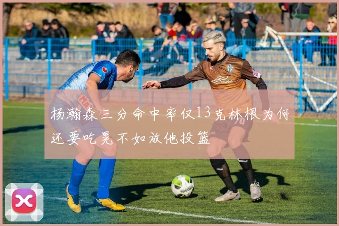 杨瀚森三分命中率仅13克林根为何还要吃晃不如放他投篮