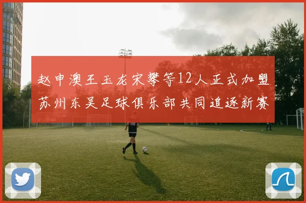 赵申澳王玉龙宋攀等12人正式加盟苏州东吴足球俱乐部共同追逐新赛季目标