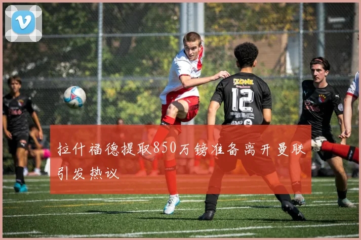 拉什福德提取850万镑准备离开曼联引发热议