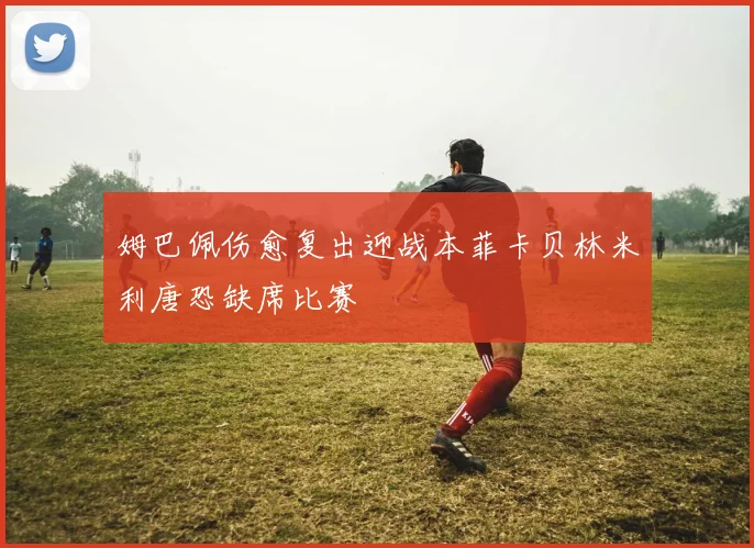 姆巴佩伤愈复出迎战本菲卡贝林米利唐恐缺席比赛