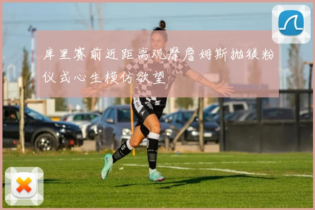 库里赛前近距离观摩詹姆斯抛镁粉仪式心生模仿欲望