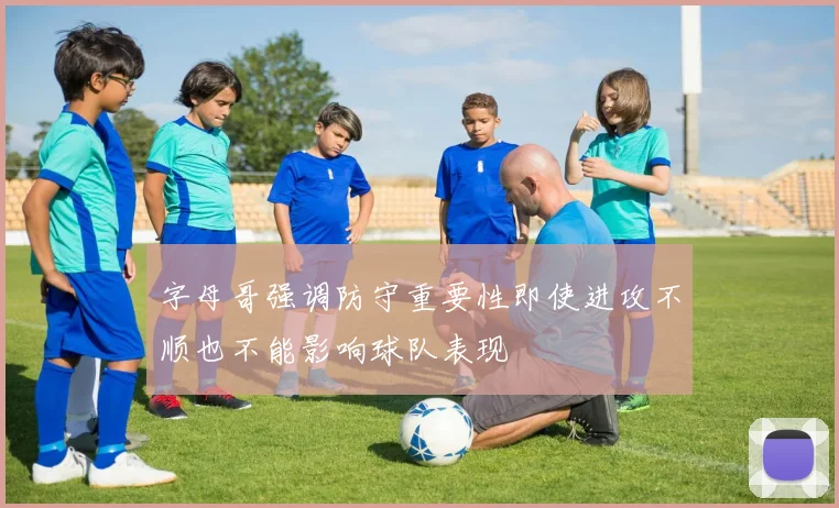 字母哥强调防守重要性即使进攻不顺也不能影响球队表现
