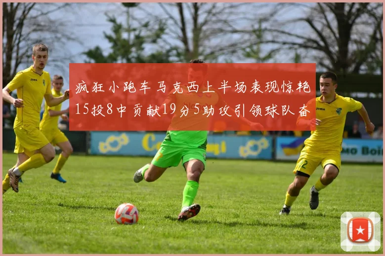 疯狂小跑车马克西上半场表现惊艳15投8中贡献19分5助攻引领球队奋勇争先