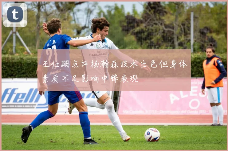 王仕鹏点评杨瀚森技术出色但身体素质不足影响中锋表现