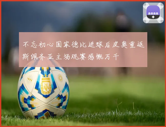 不忘初心国家德比进球后皮奥重返斯佩齐亚主场观赛感慨万千