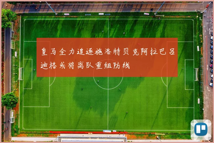 皇马全力追逐施洛特贝克阿拉巴吕迪格或将离队重组防线