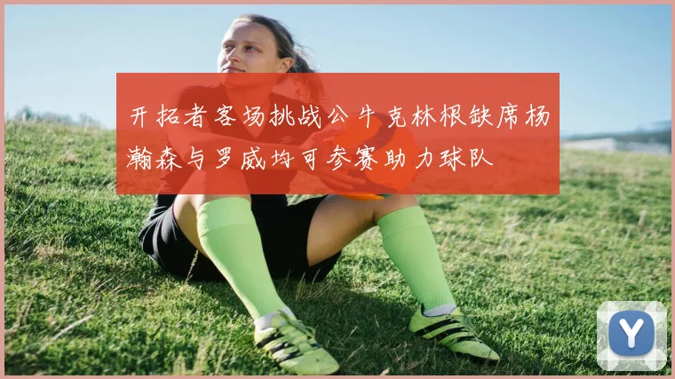 开拓者客场挑战公牛克林根缺席杨瀚森与罗威均可参赛助力球队