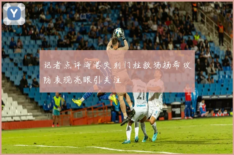 记者点评海港失利门柱救场杨希攻防表现亮眼引关注