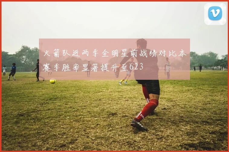 火箭队近两季全明星前战绩对比本赛季胜率显著提升至623