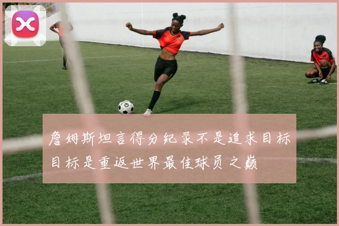 詹姆斯坦言得分纪录不是追求目标目标是重返世界最佳球员之巅