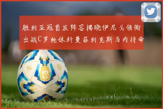 胜利亚冠首发阵容揭晓伊尼戈领衔出战C罗轮休科曼菲利克斯马内待命