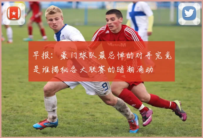 早报：豪门球队最忌惮的对手究竟是谁揭秘各大联赛的暗潮涌动