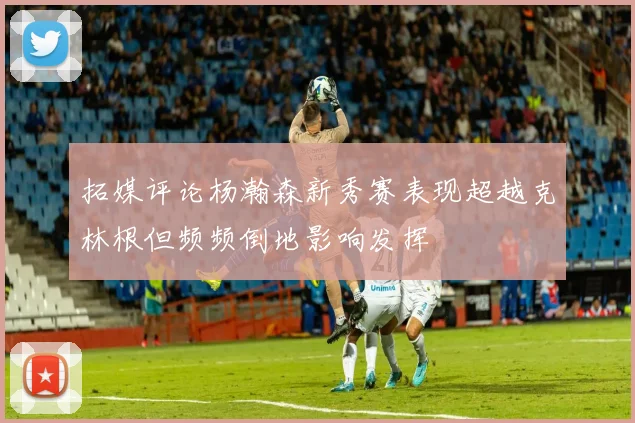 拓媒评论杨瀚森新秀赛表现超越克林根但频频倒地影响发挥