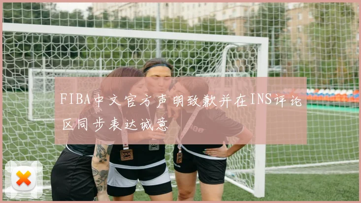 FIBA中文官方声明致歉并在INS评论区同步表达诚意