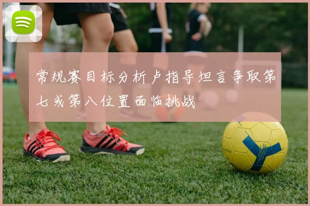 常规赛目标分析卢指导坦言争取第七或第八位置面临挑战