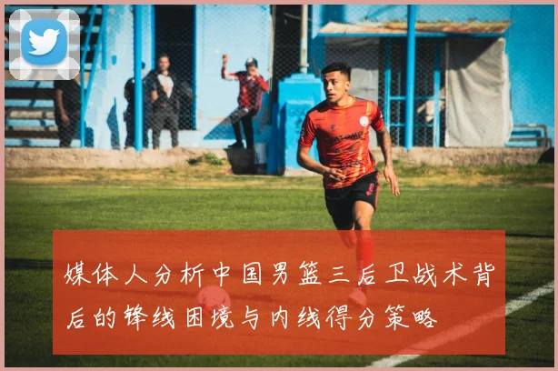 媒体人分析中国男篮三后卫战术背后的锋线困境与内线得分策略