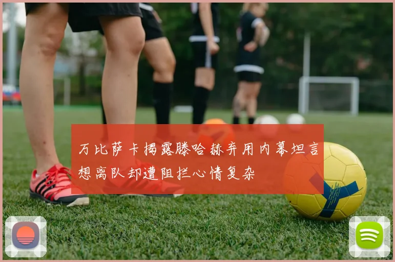 万比萨卡揭露滕哈赫弃用内幕坦言想离队却遭阻拦心情复杂